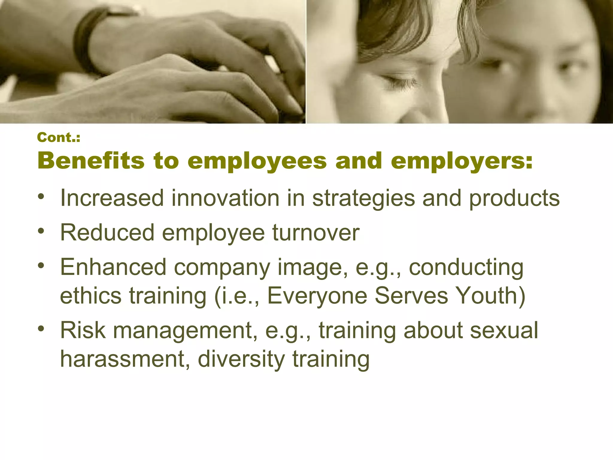 Cont.: Benefits to employees and employers: Increased innovation in strategies and products  Reduced employee turnover  Enhanced company image, e.g., conducting ethics training (i.e., Everyone Serves Youth) Risk management, e.g., training about sexual harassment, diversity training  