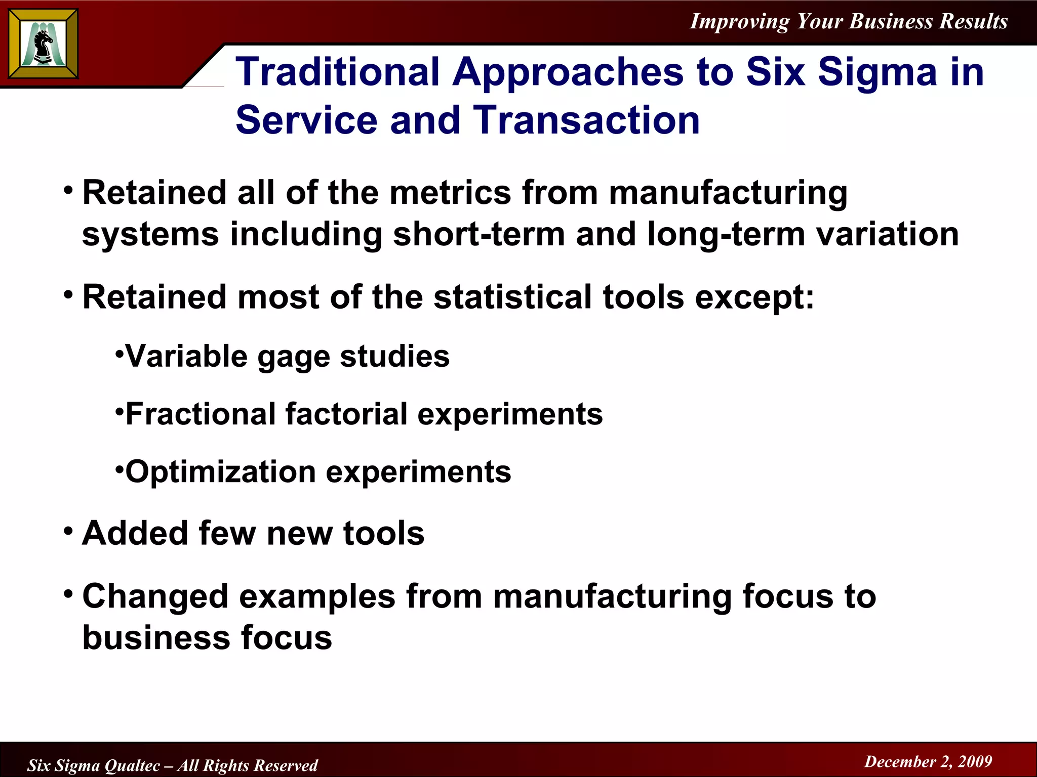 Traditional Approaches to Six Sigma in Service and Transaction Retained all of the metrics from manufacturing systems including short-term and long-term variation Retained most of the statistical tools except: Variable gage studies Fractional factorial experiments Optimization experiments Added few new tools Changed examples from manufacturing focus to business focus 