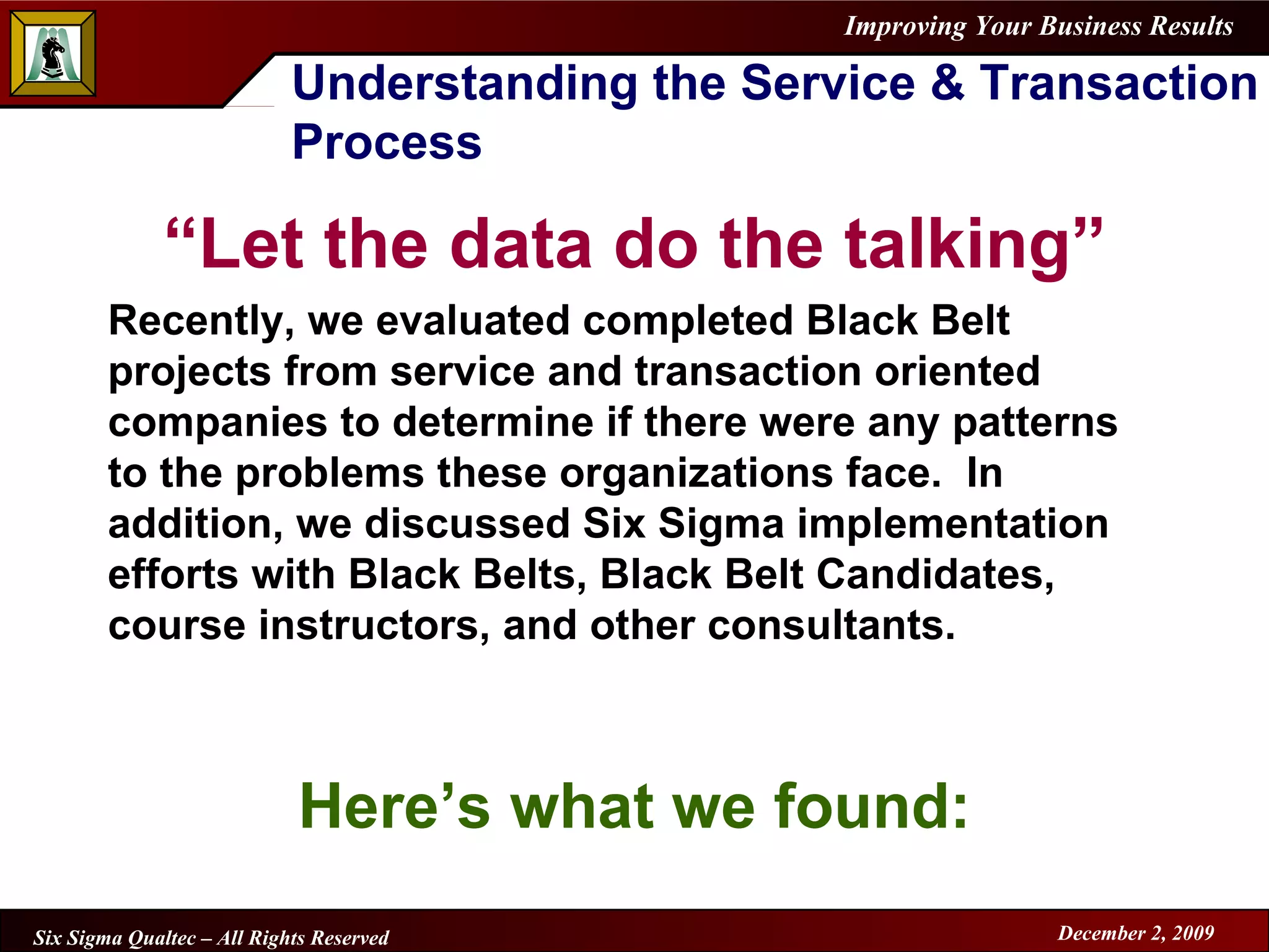Understanding the Service & Transaction Process “ Let the data do the talking” Recently, we evaluated completed Black Belt projects from service and transaction oriented companies to determine if there were any patterns to the problems these organizations face.  In addition, we discussed Six Sigma implementation efforts with Black Belts, Black Belt Candidates, course instructors, and other consultants. Here’s what we found: 