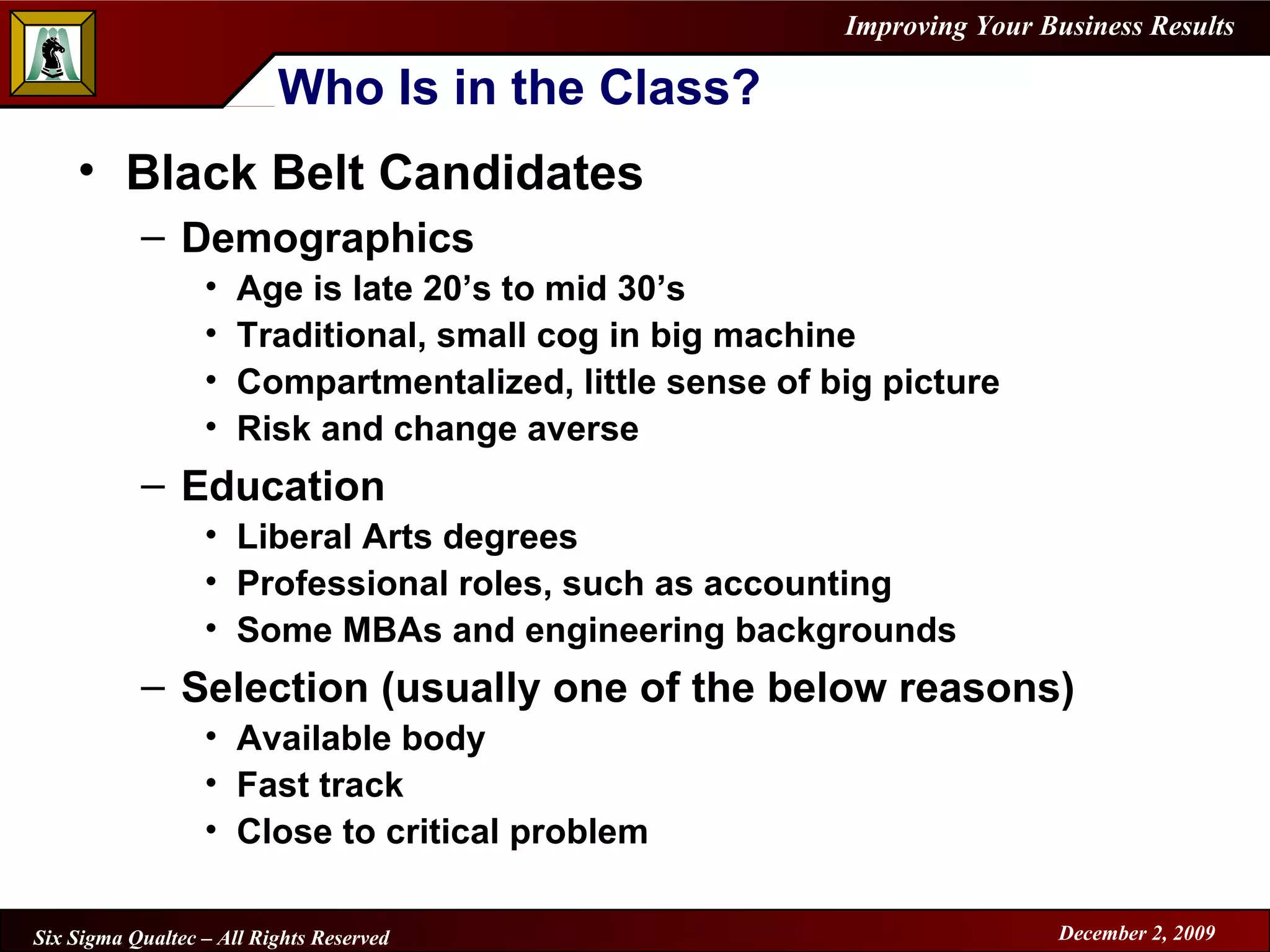Who Is in the Class? Black Belt Candidates Demographics Age is late 20’s to mid 30’s Traditional, small cog in big machine Compartmentalized, little sense of big picture Risk and change averse Education Liberal Arts degrees Professional roles, such as accounting Some MBAs and engineering backgrounds Selection (usually one of the below reasons) Available body Fast track  Close to critical problem 