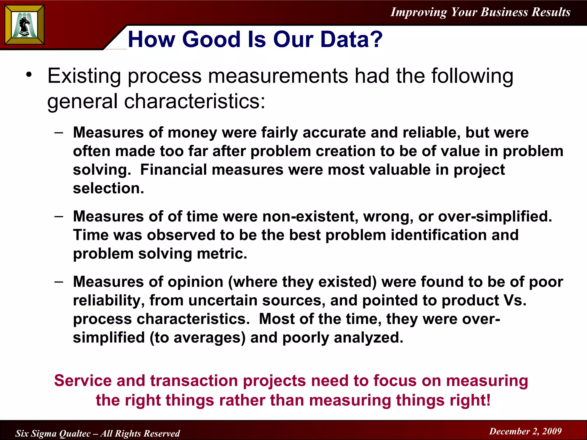 How Good Is Our Data? Existing process measurements had the following general characteristics: Measures of money were fairly accurate and reliable, but were often made too far after problem creation to be of value in problem solving.  Financial measures were most valuable in project selection. Measures of of time were non-existent, wrong, or over-simplified.  Time was observed to be the best problem identification and problem solving metric. Measures of opinion (where they existed) were found to be of poor reliability, from uncertain sources, and pointed to product Vs. process characteristics.  Most of the time, they were over-simplified (to averages) and poorly analyzed. Service and transaction projects need to focus on measuring  the right things rather than measuring things right! 