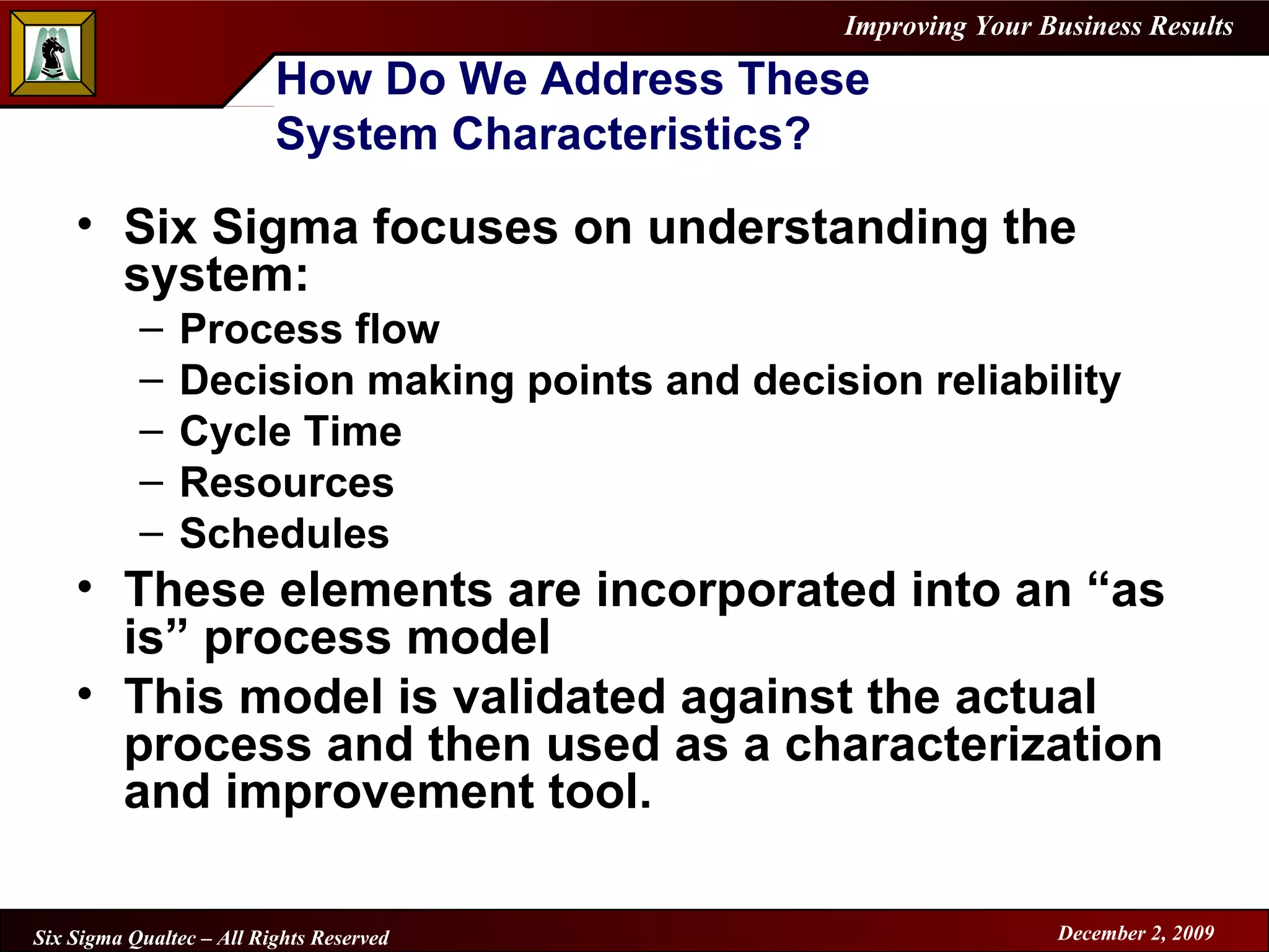 How Do We Address These  System Characteristics? Six Sigma focuses on understanding the system: Process flow Decision making points and decision reliability Cycle Time Resources Schedules These elements are incorporated into an “as is” process model This model is validated against the actual process and then used as a characterization and improvement tool. 