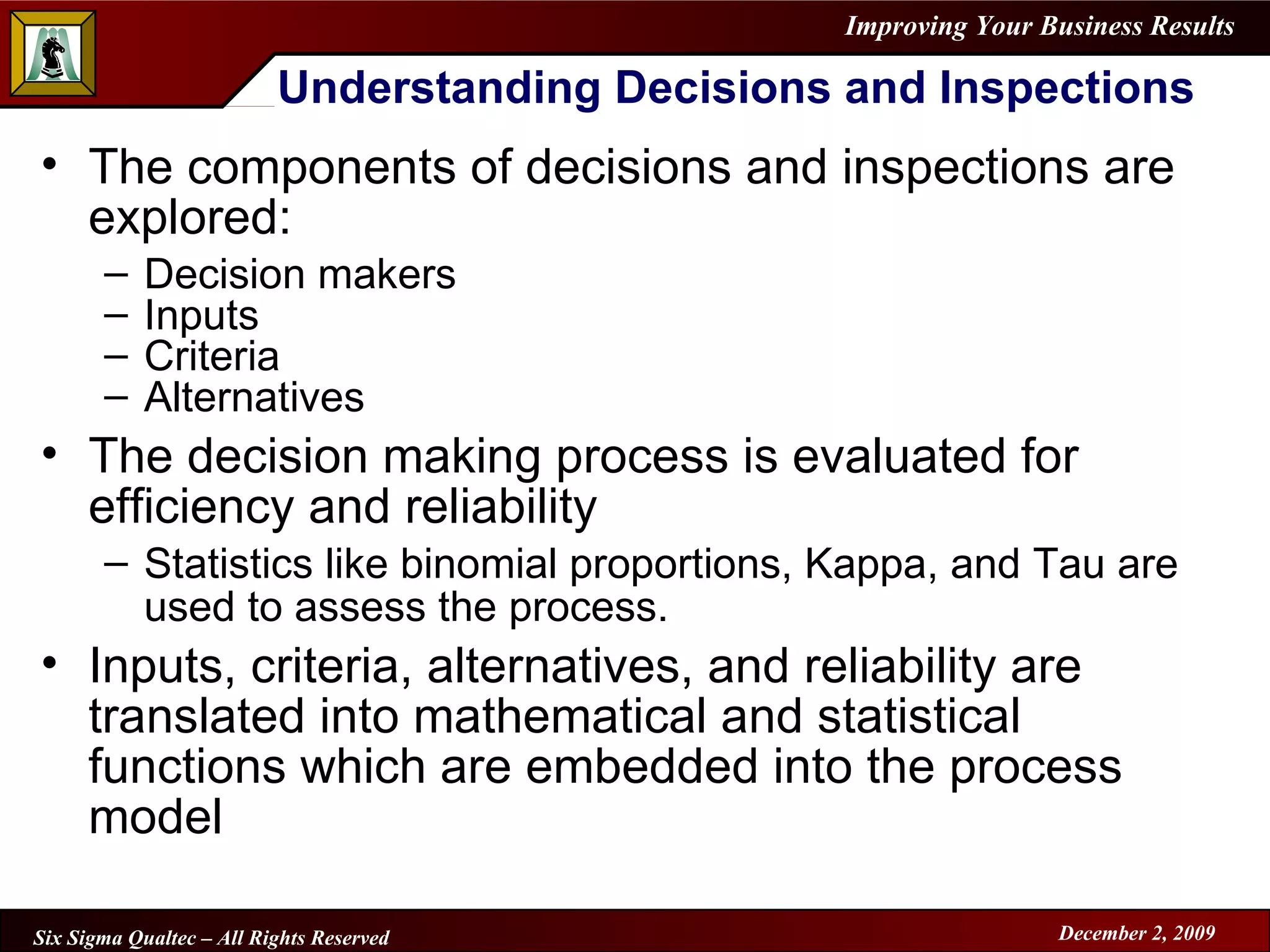 Understanding Decisions and Inspections The components of decisions and inspections are explored: Decision makers Inputs Criteria Alternatives The decision making process is evaluated for efficiency and reliability Statistics like binomial proportions, Kappa, and Tau are used to assess the process. Inputs, criteria, alternatives, and reliability are translated into mathematical and statistical functions which are embedded into the process model 
