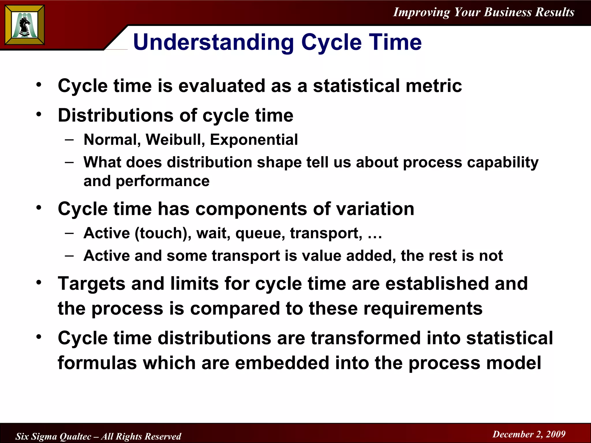 Understanding Cycle Time Cycle time is evaluated as a statistical metric Distributions of cycle time Normal, Weibull, Exponential What does distribution shape tell us about process capability and performance Cycle time has components of variation Active (touch), wait, queue, transport, … Active and some transport is value added, the rest is not Targets and limits for cycle time are established and the process is compared to these requirements Cycle time distributions are transformed into statistical formulas which are embedded into the process model 