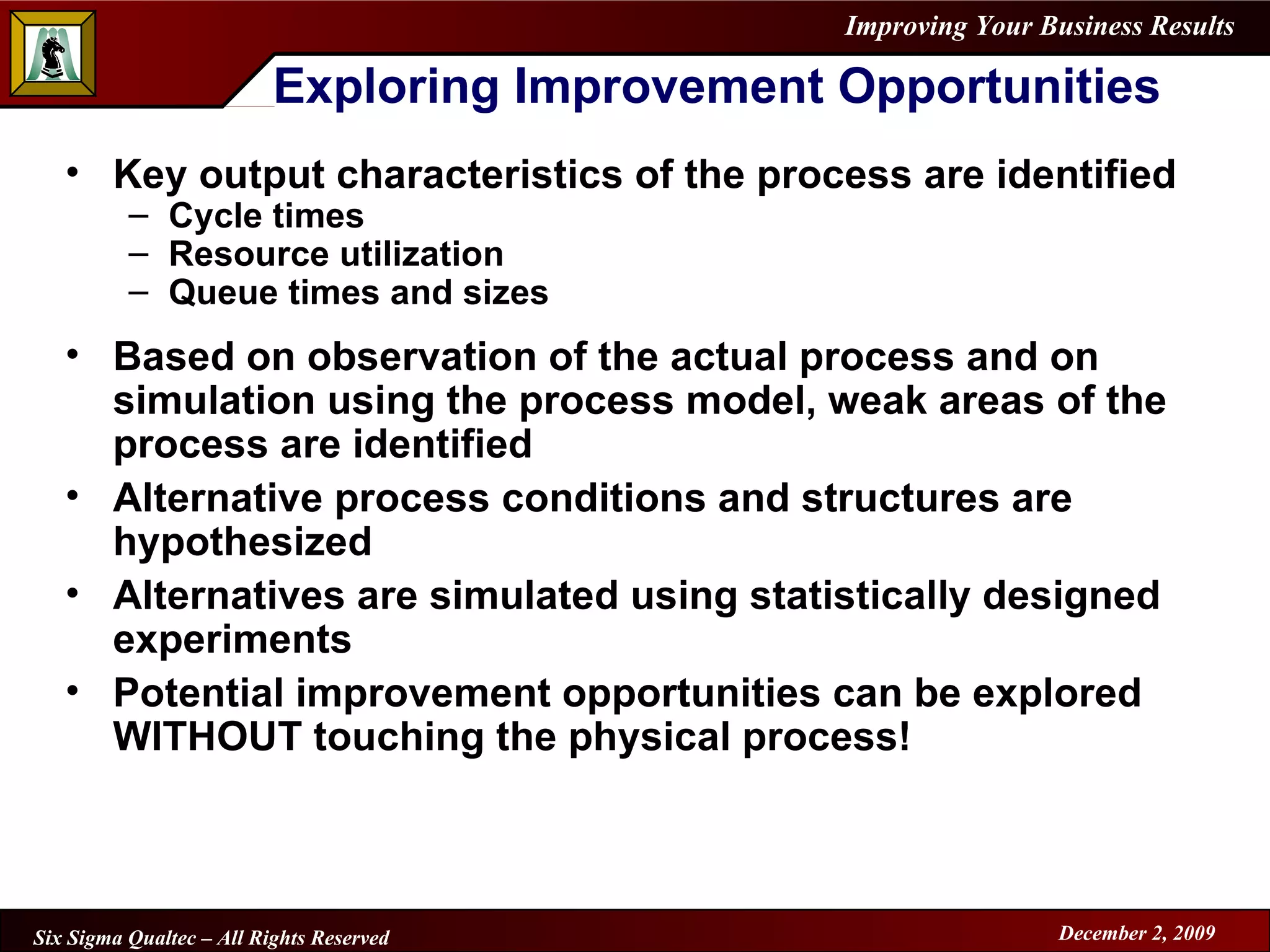 Exploring Improvement Opportunities Key output characteristics of the process are identified Cycle times Resource utilization Queue times and sizes Based on observation of the actual process and on simulation using the process model, weak areas of the process are identified Alternative process conditions and structures are hypothesized Alternatives are simulated using statistically designed experiments Potential improvement opportunities can be explored WITHOUT touching the physical process! 