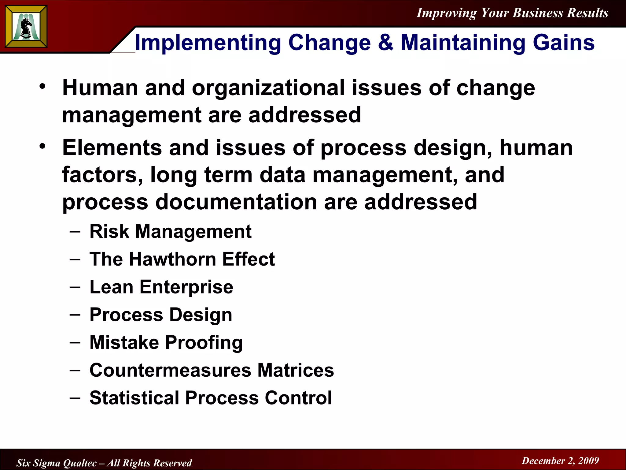Implementing Change & Maintaining Gains Human and organizational issues of change management are addressed Elements and issues of process design, human factors, long term data management, and process documentation are addressed Risk Management The Hawthorn Effect Lean Enterprise Process Design Mistake Proofing Countermeasures Matrices Statistical Process Control 