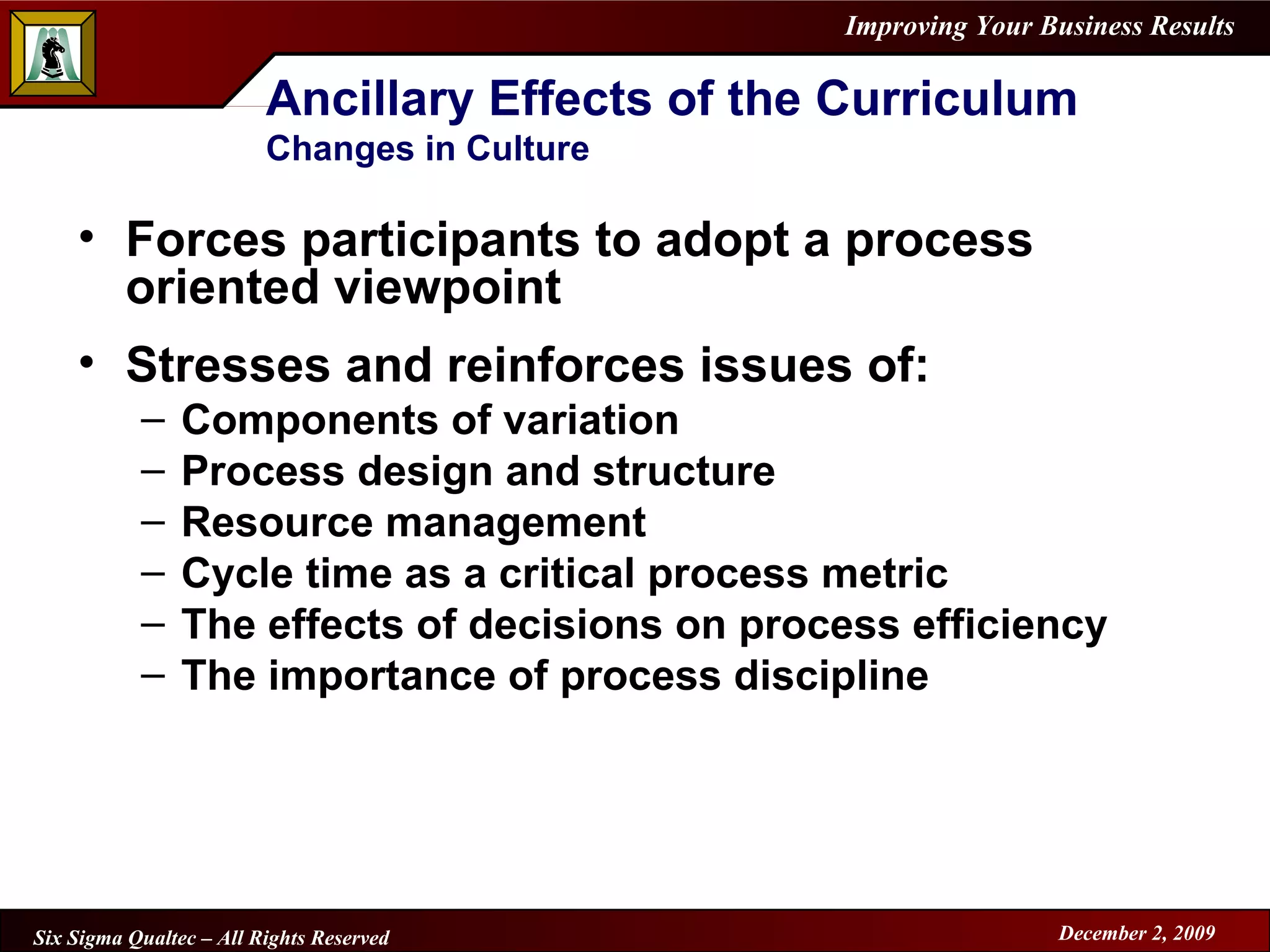 Ancillary Effects of the Curriculum Changes in Culture Forces participants to adopt a process oriented viewpoint Stresses and reinforces issues of: Components of variation Process design and structure Resource management Cycle time as a critical process metric The effects of decisions on process efficiency The importance of process discipline 