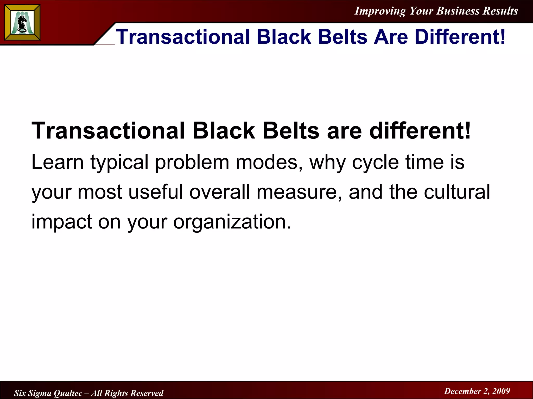Transactional Black Belts Are Different! Transactional Black Belts are different!   Learn typical problem modes, why cycle time is your most useful overall measure, and the cultural impact on your organization.   