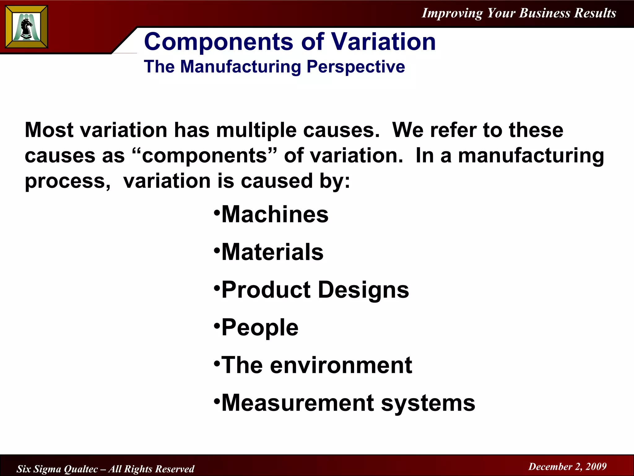 Components of Variation The Manufacturing Perspective Most variation has multiple causes.  We refer to these causes as “components” of variation.  In a manufacturing process,  variation is caused by: Machines Materials Product Designs People The environment Measurement systems 