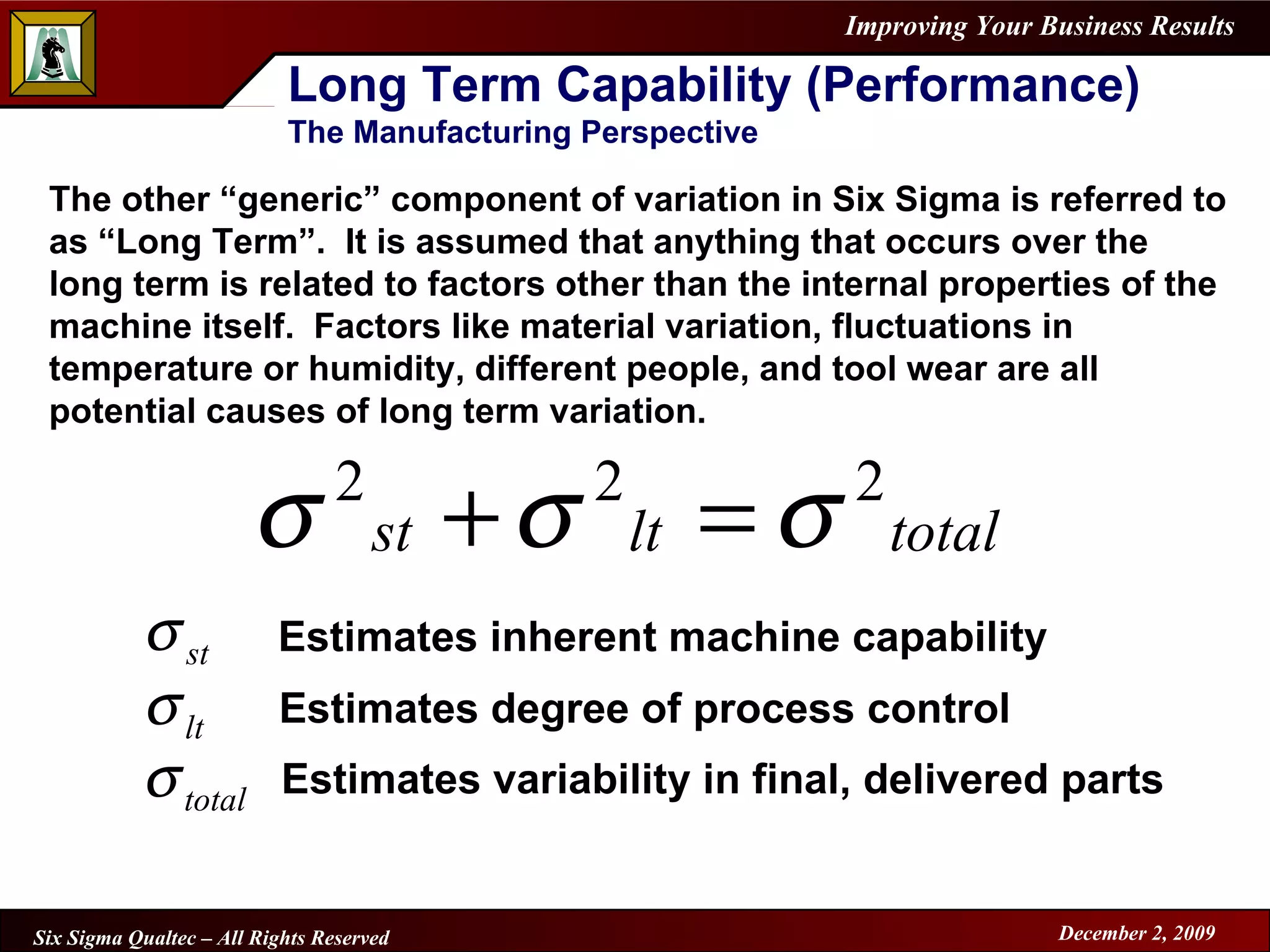 Long Term Capability (Performance) The Manufacturing Perspective The other “generic” component of variation in Six Sigma is referred to as “Long Term”.  It is assumed that anything that occurs over the long term is related to factors other than the internal properties of the machine itself.  Factors like material variation, fluctuations in temperature or humidity, different people, and tool wear are all potential causes of long term variation. Estimates inherent machine capability Estimates degree of process control Estimates variability in final, delivered parts 