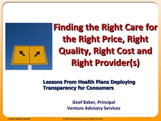 Finding the Right Care for the Right Price, Right Quality, Right Cost and Right Provider(s) Lessons From Health Plans Deploying Transparency for Consumers Geof Baker, Principal Venture Advisory Services 