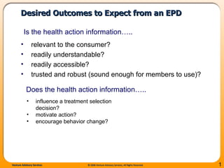 Desired Outcomes to Expect from an EPD  relevant to the consumer? readily understandable? readily accessible? trusted and robust (sound enough for members to use)? Is the health action information…..  influence a treatment selection decision? motivate action?  encourage behavior change? Does the health action information…..  