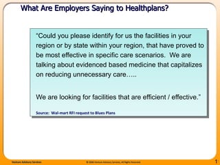 “ Could you please identify for us the facilities in your region or by state within your region, that have proved to be most effective in specific care scenarios.  We are talking about evidenced based medicine that capitalizes on reducing unnecessary care…..  We are looking for facilities that are efficient / effective.”  Source:  Wal-mart RFI request to Blues Plans What Are Employers Saying to Healthplans?  