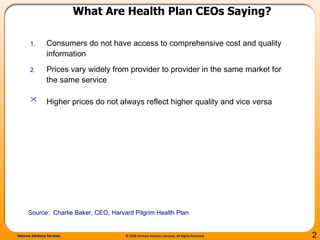 What Are Health Plan CEOs Saying? Consumers do not have access to comprehensive cost and quality information Prices vary widely from provider to provider in the same market for the same service Higher prices do not always reflect higher quality and vice versa   Source:  Charlie Baker, CEO, Harvard Pilgrim Health Plan  