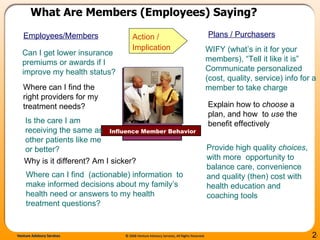What Are Members (Employees) Saying?   WIFY (what’s in it for your members), “Tell it like it is” Communicate personalized (cost, quality, service) info for a member to take charge  Provide high quality  choices , with more  opportunity to balance care, convenience and quality (then) cost with health education and coaching tools Can I get lower insurance premiums or awards if I improve my health status?  Where can I find  (actionable) information  to make informed decisions about my family’s health need or answers to my health treatment questions? Explain how to  choose  a plan, and how  to  use  the benefit effectively Influence Member Behavior Employees/Members Plans / Purchasers Action /  Implication Is the care I am receiving the same as other patients like me or better?  Where can I find the right providers for my treatment needs?  Why is it different? Am I sicker? 