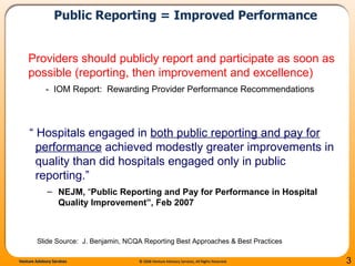 Public Reporting = Improved Performance “  Hospitals engaged in  both public reporting and pay for performance  achieved modestly greater improvements in quality than did hospitals engaged only in public reporting.” NEJM,  “ Public Reporting and Pay for Performance in Hospital Quality Improvement”, Feb 2007 Providers should publicly report and participate as soon as possible (reporting, then improvement and excellence) -  IOM Report:  Rewarding Provider Performance Recommendations Slide Source:  J. Benjamin, NCQA Reporting Best Approaches & Best Practices 
