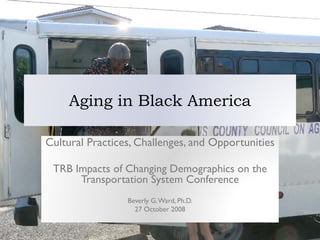 Aging in Black America

Cultural Practices, Challenges, and Opportunities

 TRB Impacts of Changing Demographics on the
      Transportation System Conference
                 Beverly G. Ward, Ph.D.
                   27 October 2008
 