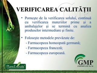 VERIFICAREA CALITĂŢII Porneşte de la verificarea solului, contin u ă cu verificarea materiilor prime şi a ambalajelor şi se termină cu analiza produselor intermediare şi finite. Foloseşte metodele prevăzute de:   -  Farmacopeea homeopată germană;   -  Farmacopeea franceză;   -  Farmacopeea europeană. 