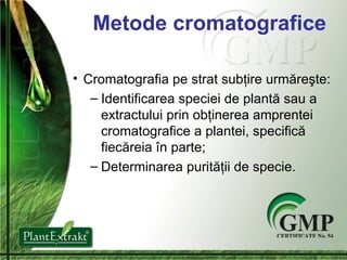 Metode cromatografice Cromatografia pe strat sub ţ ire  urmăreşte: Identificarea speciei  de  plant ă  sau  a  extract ului  prin ob ţ inerea amprentei cromatografice a plantei, specific ă  fiec ă reia  î n parte ; Determinare a  purit ăţii  de specie . 