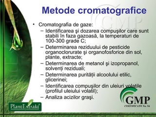 Metode cromatografice Cromatografia de gaze : Identificarea  ş i dozarea compu ş ilor care sunt stabili  î n faza gazoas ă , la temperaturi de 100-300 grade C ; Determinarea reziduului de pesticide organoclorurate  ş i organofosforice din sol, plante, extracte ; Determinarea de metanol  ş i izopropanol, solven ţ i reziduali ; Determinarea purit ăţ ii alcoolului etilic, glicerinei ; Identificarea compu ş ilor din uleiuri volatile (profilul uleiului volatil) ; Analiza acizilor gra ş i . 