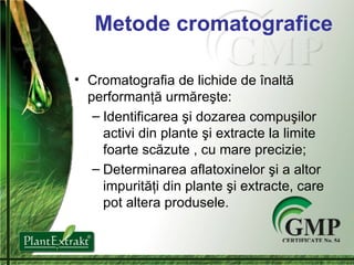 Metode cromatografice Cromatografia de lichide de  î nalt ă  performan ţă urmăreşte: Identificarea  ş i dozare a  compu ş i lor  activi din plante  ş i extracte la limite foarte sc ă zute  ,  cu  mare  precizie ; Determinarea aflatoxinelor  ş i a altor impurit ăţ i din plante  ş i extracte ,  care pot altera produsel e. 