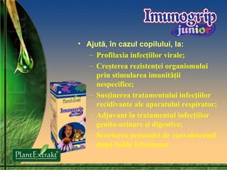 Ajută, în cazul copilului, la: Profilaxia infecţiilor virale; Creşterea rezistenţei organis mului prin stimularea imunităţii nespecifice; Susţinerea  tratamentului infecţiilor recidivante ale aparatului respirator; Adjuvant în tratamentul infecţiilor genito-urinare şi digestive ;  Scurtarea  perioad ei  de convalescenţă după bolile infec ţioase. 