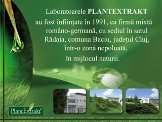 Laboratoarele  P LANTEXTRAKT au fost  înfiinţate în 1991, ca firmă mixtă româno-germană, cu sediul în satul Rădaia, comuna Baciu, judeţul Cluj, într-o zonă nepoluată,  în mijlocul naturii.   