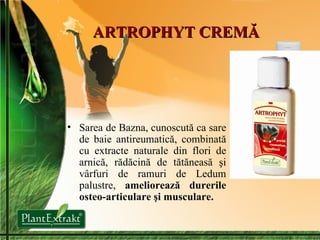 ARTROPHYT CREMĂ Sarea de Bazna , cunoscută ca sare de baie antireumatică, combinată cu extracte naturale din flori de arnică, rădăcină de tătăneasă şi vârfuri de ramuri de Ledum palustre,  ameliorează durerile osteo-articulare şi musculare. 