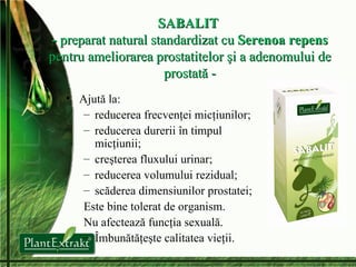 SABALIT  -  preparat natural standardizat cu  Serenoa repens pentru ameliorarea prostatitelor şi a adenomului de prostată - Ajută la: reduce rea  frecvenţ ei   micţiunilor; reduce rea  durer ii  în timpul micţiunii ; creşte rea  fluxul ui  urinar ; reduce rea  volumul ui  rezidual ; sc ă de rea  dimensiunil or  prostatei ; E ste bine tolerat de organism . N u afectează funcţia sexuală . Î mbunătăţeşte calitatea vieţii . 