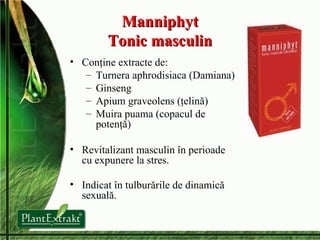 Manniphyt Tonic masculin Conţine extracte de: Turnera aphrodisiaca (Damiana) Ginseng Apium graveolens (ţelină) Muira puama (copacul de potenţă) Revitalizant masculin în perioade cu expunere la stres . Indicat în t ulburări le  de dinamică sexuală . 