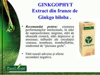 GINKGOPHYT Extract din frunze de  Ginkgo biloba .   Recomandat pentru:   creşterea performanţelor intelectuale, în stări de suprasolicitare; migrene, stări de oboseală cronică, stări depresive şi anxioase; tulburări ale circulaţiei venoase, tromboze, tromboflebite, sindromul de “picioare grele”. Fără reacţii adverse şi efecte secundare negative. 