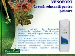 VENOFORT Crem ă relaxantă pentru picioare Conţine extracte de hamamelis (Hamamelis virginiana TM) şi castan sălbatic (Aesculus hippocastanum TM), mentol şi camfor.  Are acţiune  vasoconstrictoare venoasă, descongestionantă, astringentă, hemostatică, antiinflamatoare, de protejare a capilarelor. Indicaţii terapeutice:   Tulburări ale circulaţiei venoase, fragilitate capilară, hematoame. 