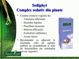 Sediphyt Complex sedativ din plante Conţine extracte vegetale de: Valeriana officinalis Humulus lupulus Passiflora incarnata Melissa officinalis Escholtzia californica Avena sativa Recomandat ca adjuvant în insomnie, stări de agitaţie psihică cu excitabilitate şi stări de dezechilibru ale sistemului nervos vegetativ. 