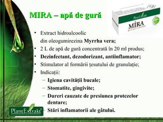 MIRA – apă de gură Extract hidroalcoolic  din oleogumirezina  Myrrha vera; 2 L de ap ă de gură concentrată în 20 ml produs; Dezinfectant , d ezodorizant , a ntiinflamator; Stimulator al formării ţesutului de granulaţie; Indicaţii: Igiena cavităţii bucale; Stomatite, gingivite; Dureri cauzate de presiunea protezelor dentare; Stări inflamatorii ale gâtului. 