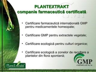P LANTEXTRAKT companie farmaceutic ă  c ertificată Certificare farmaceutică internaţională GMP  pentru medicamentele homeopate ; Certificare GMP pentru extractele vegetale ; Certificare ecologică pentru culturi organice;  Certificare ecologică a zonelor de recoltare a plantelor din flora spontană; 