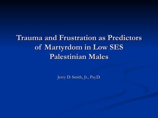 Trauma and Frustration as Predictors of Martyrdom in Low SES Palestinian Males Jerry D. Smith, Jr., Psy.D. 