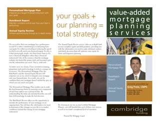 value-added
Personalized Mortgage Plan


                                                              your goals +
Integrate your largest ﬁnancial instrument with
your goals

                                                                             mortgage
RateWatch Report

                                                              our planning = p l a n n i n g
Maintain complete control over how your loan is
performing




                                                              total strategy s e r v i c e s
Annual Equity Review
Achieve optimal equity through an in-depth review




Do you realize that your mortgage has a performance           The Annual Equity Review service, t akes an in-depth look
record? It is either contributing to or detracting from       at your complete equity and debt positions, providing you
your goals. It is either accelerating or reducing the speed   with the information you need to make informed, mature,
at which you will reach your ﬁnancial t argets. So why is     and timely decisions that will optimize your equity for
it that most people simply view their home loan as if it      short- and long-term planning.
were a ﬁnancial obligation rather than a ﬁnancial
instrument? One of the reasons is that the mortgage
industry has lacked the proper tools and training to give
you the information you need. That is, until now.
                                                                                                                          Personalized
To better serve my clients, I have invested in training,
                                                                                                                          Mortgage Plan
propriet ary tools and technology to deliver a unique set
of services. The Personalized Mortgage Plan, the
RateWatch, and the Annual Equity Review will
empower you as my client to integrate your mortgage                                                                       RateWatch
into your ﬁnancial plan. As a result, you can be
                                                                                                                          Report
conﬁdent that your mortgage doesn’t inhibit the pace at
which you can reach your goals.
                                                                                                                                          Services provided by:
                                                                                                                                          Greg Prete, CMPS
The Personalized Mortgage Plan enables you to make
                                                                                                                          Annual Equity
the best ﬁnancing choice by assessing every component                                                                                     Cambridge Funding
                                                                                                                          Review
of each loan option over a period of time. By                                                                                             p (949) 788-1822
underst anding the tot al cost and tot al beneﬁts, you will                                                                               f (949) 788-1894
have full knowledge to make the best decision.

The RateWatch Review offers you the opportunity to
monitor the performance of your mortgage on an
                                                              By choosing to use me as your Certiﬁed Mortgage
ongoing basis. You will have the information you need
                                                              Planner, you will beneﬁt from each of these core services
to determine if the changes in your life or in market
                                                              as well as my team’s exceptional level of execution.
conditions warrant ﬁne tuning of your mortgage
instrument.

                                                                     Powered By Mortgage Coach
 