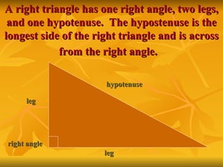 A right triangle has one right angle, two legs, and one hypotenuse.  The hypostenuse is the longest side of the right triangle and is across from the right angle.   leg leg hypotenuse right angle 