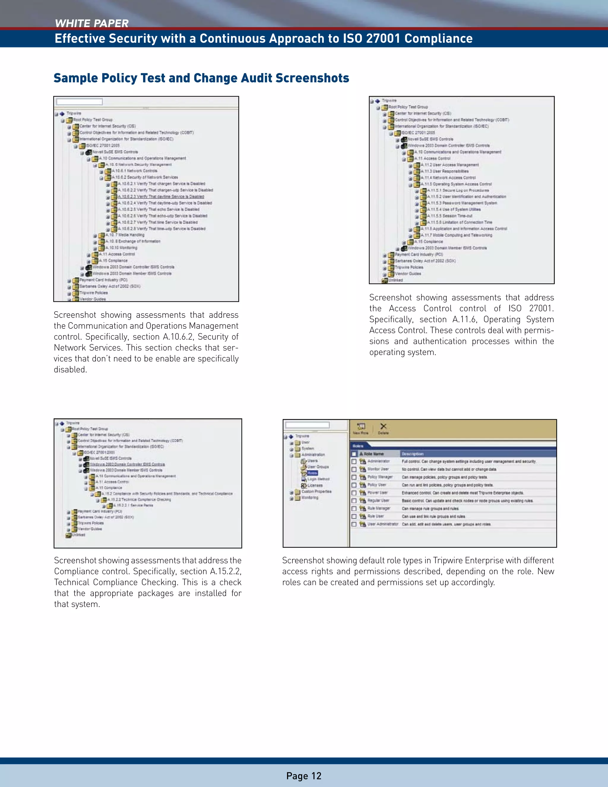 WHITE PAPER
Effective Security with a Continuous Approach to ISO 27001 Compliance
Page 12
Screenshot showing assessments that address
the Access Control control of ISO 27001.
Specifically, section A.11.6, Operating System
Access Control. These controls deal with permis-
sions and authentication processes within the
operating system.
Screenshot showing default role types in Tripwire Enterprise with different
access rights and permissions described, depending on the role. New
roles can be created and permissions set up accordingly.
Screenshot showing assessments that address the
Compliance control. Specifically, section A.15.2.2,
Technical Compliance Checking. This is a check
that the appropriate packages are installed for
that system.
Screenshot showing assessments that address
the Communication and Operations Management
control. Specifically, section A.10.6.2, Security of
Network Services. This section checks that ser-
vices that don’t need to be enable are specifically
disabled.
Sample Policy Test and Change Audit Screenshots
 