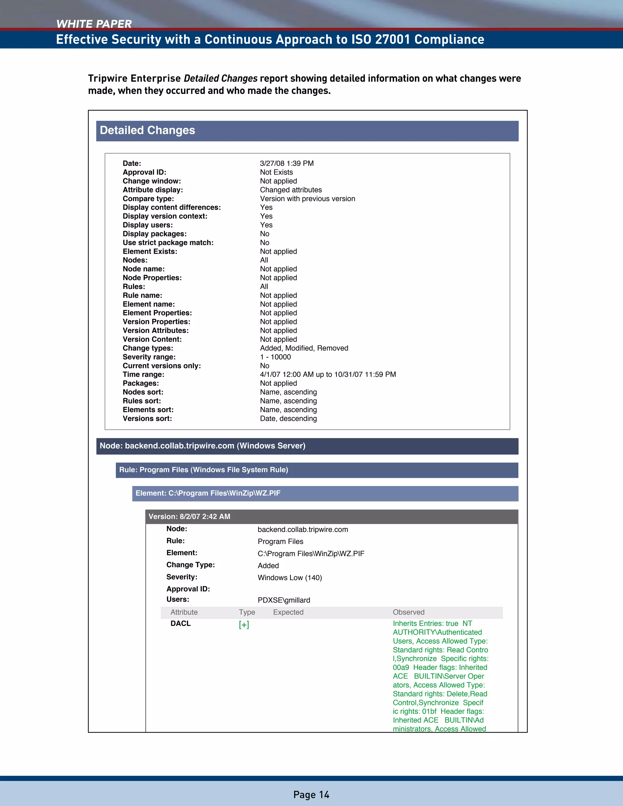 WHITE PAPER
Effective Security with a Continuous Approach to ISO 27001 Compliance
Page 14
Detailed Changes
Date: 3/27/08 1:39 PM
Approval ID: Not Exists
Change window: Not applied
Attribute display: Changed attributes
Compare type: Version with previous version
Display content differences: Yes
Display version context: Yes
Display users: Yes
Display packages: No
Use strict package match: No
Element Exists: Not applied
Nodes: All
Node name: Not applied
Node Properties: Not applied
Rules: All
Rule name: Not applied
Element name: Not applied
Element Properties: Not applied
Version Properties: Not applied
Version Attributes: Not applied
Version Content: Not applied
Change types: Added, Modified, Removed
Severity range: 1 - 10000
Current versions only: No
Time range: 4/1/07 12:00 AM up to 10/31/07 11:59 PM
Packages: Not applied
Nodes sort: Name, ascending
Rules sort: Name, ascending
Elements sort: Name, ascending
Versions sort: Date, descending
Node: backend.collab.tripwire.com (Windows Server)
Rule: Program Files (Windows File System Rule)
Element: C:Program FilesWinZipWZ.PIF
Version: 8/2/07 2:42 AM
Node: backend.collab.tripwire.com
Rule: Program Files
Element: C:Program FilesWinZipWZ.PIF
Change Type: Added
Severity: Windows Low (140)
Approval ID:
Users: PDXSEgmillard
Attribute Type Expected Observed
DACL [+] Inherits Entries: true NT
AUTHORITYAuthenticated
Users, Access Allowed Type:
Standard rights: Read Contro
l,Synchronize Specific rights:
00a9 Header flags: Inherited
ACE BUILTINServer Oper
ators, Access Allowed Type:
Standard rights: Delete,Read
Control,Synchronize Specif
ic rights: 01bf Header flags:
Inherited ACE BUILTINAd
ministrators, Access Allowed
Tripwire Enterprise Detailed Changes report showing detailed information on what changes were
made, when they occurred and who made the changes.
 