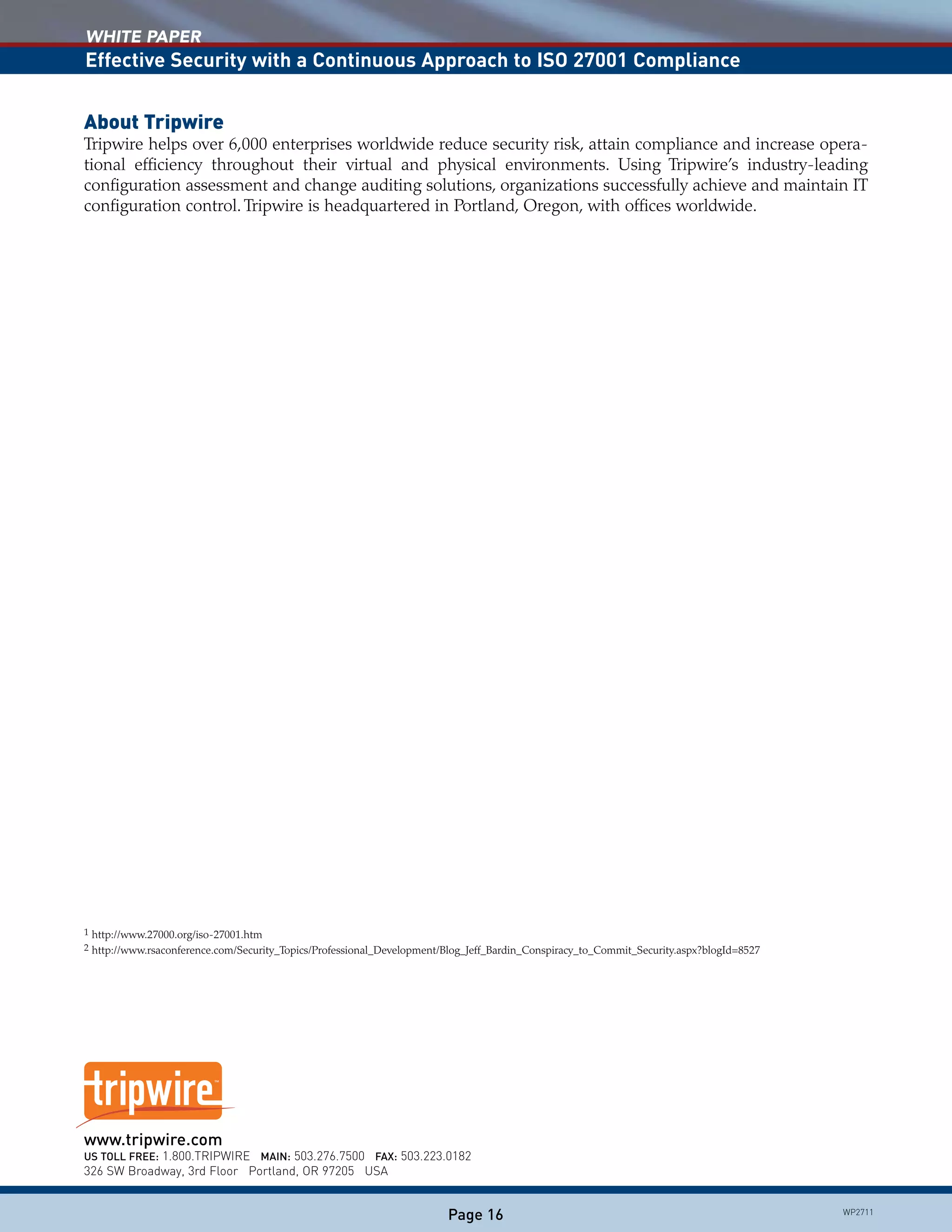 WHITE PAPER
Effective Security with a Continuous Approach to ISO 27001 Compliance
Page 16
www.tripwire.com						
US TOLL FREE: 1.800.TRIPWIRE MAIN: 503.276.7500 FAX: 503.223.0182		
326 SW Broadway, 3rd Floor Portland, OR 97205 USA			
WP2711
About Tripwire
Tripwire helps over 6,000 enterprises worldwide reduce security risk, attain compliance and increase opera-
tional efficiency throughout their virtual and physical environments. Using Tripwire’s industry-leading
configuration assessment and change auditing solutions, organizations successfully achieve and maintain IT
configuration control. Tripwire is headquartered in Portland, Oregon, with offices worldwide.
1	http://www.27000.org/iso-27001.htm
2	http://www.rsaconference.com/Security_Topics/Professional_Development/Blog_Jeff_Bardin_Conspiracy_to_Commit_Security.aspx?blogId=8527
 
