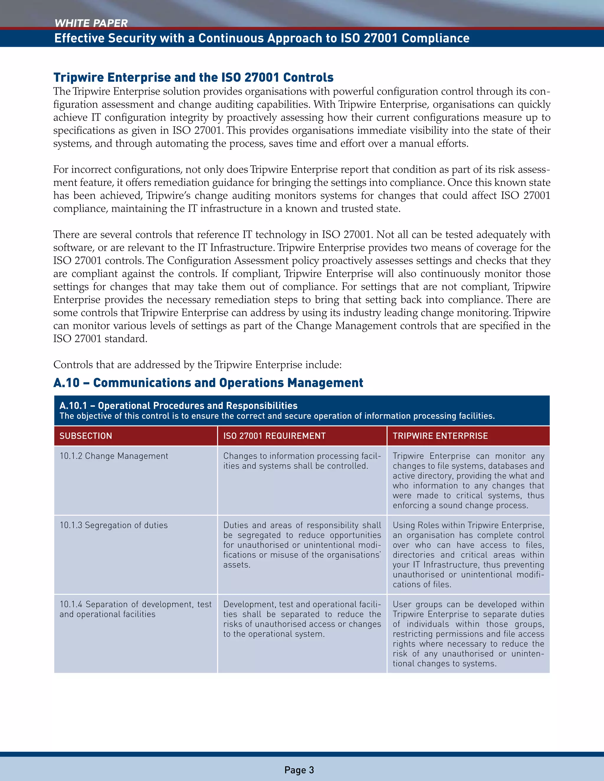 WHITE PAPER
Effective Security with a Continuous Approach to ISO 27001 Compliance
Page 3
Tripwire Enterprise and the ISO 27001 Controls
The Tripwire Enterprise solution provides organisations with powerful configuration control through its con-
figuration assessment and change auditing capabilities. With Tripwire Enterprise, organisations can quickly
achieve IT configuration integrity by proactively assessing how their current configurations measure up to
specifications as given in ISO 27001. This provides organisations immediate visibility into the state of their
systems, and through automating the process, saves time and effort over a manual efforts.
For incorrect configurations, not only does Tripwire Enterprise report that condition as part of its risk assess-
ment feature, it offers remediation guidance for bringing the settings into compliance. Once this known state
has been achieved, Tripwire’s change auditing monitors systems for changes that could affect ISO 27001
compliance, maintaining the IT infrastructure in a known and trusted state.
There are several controls that reference IT technology in ISO 27001. Not all can be tested adequately with
software, or are relevant to the IT Infrastructure. Tripwire Enterprise provides two means of coverage for the
ISO 27001 controls. The Configuration Assessment policy proactively assesses settings and checks that they
are compliant against the controls. If compliant, Tripwire Enterprise will also continuously monitor those
settings for changes that may take them out of compliance. For settings that are not compliant, Tripwire
Enterprise provides the necessary remediation steps to bring that setting back into compliance. There are
some controls that Tripwire Enterprise can address by using its industry leading change monitoring.Tripwire
can monitor various levels of settings as part of the Change Management controls that are specified in the
ISO 27001 standard.
Controls that are addressed by the Tripwire Enterprise include:
A.10 – Communications and Operations Management
A.10.1 – Operational Procedures and Responsibilities
The objective of this control is to ensure the correct and secure operation of information processing facilities.
SUBSECTION ISO 27001 REQUIREMENT TRIPWIRE ENTERPRISE
10.1.2 Change Management Changes to information processing facil-
ities and systems shall be controlled.
Tripwire Enterprise can monitor any
changes to file systems, databases and
active directory, providing the what and
who information to any changes that
were made to critical systems, thus
enforcing a sound change process.
10.1.3 Segregation of duties Duties and areas of responsibility shall
be segregated to reduce opportunities
for unauthorised or unintentional modi-
fications or misuse of the organisations’
assets.
Using Roles within Tripwire Enterprise,
an organisation has complete control
over who can have access to files,
directories and critical areas within
your IT Infrastructure, thus preventing
unauthorised or unintentional modifi-
cations of files.
10.1.4 Separation of development, test
and operational facilities
Development, test and operational facili-
ties shall be separated to reduce the
risks of unauthorised access or changes
to the operational system.
User groups can be developed within
Tripwire Enterprise to separate duties
of individuals within those groups,
restricting permissions and file access
rights where necessary to reduce the
risk of any unauthorised or uninten-
tional changes to systems.
 