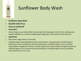 Sunflower Body Wash Sunflower Body Wash Size250 ml/8.5 fl.oz  Price ex-tax$16.95  Description Gently cleanses your body while moisturizing it with lashings of vitamin-rich, cold-pressed organic safflower oil. Contains invigorating orange peel, lemon peel and lime peel oils.  Ingredients Show with Images Show as Text Only  certified organic aloe barbadensis (aloe vera) leaf juice, coco glucoside, certified organic helianthus annuus (sunflower) seed oil, xanthan gum, certified organic citrus aurantium amara (bitter orange) fruit extract, certified organic citrus dulcis (sweet orange) essential oil, certified organic citrus limonum (lemon) essential oil, certified organic citrus aurantifolia (lime) essential oil, citric acid. 