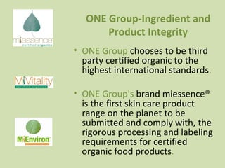 ONE Group-Ingredient and Product Integrity ONE Group  chooses to be third party certified organic to the highest international standards . ONE Group's  brand miessence® is the first skin care product range on the planet to be submitted and comply with, the rigorous processing and labeling requirements for certified organic food products . 