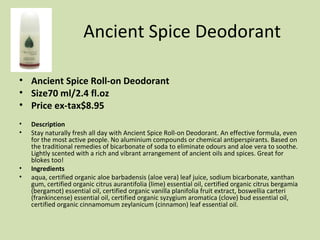 Ancient Spice Deodorant Ancient Spice Roll-on Deodorant Size70 ml/2.4 fl.oz  Price ex-tax$8.95  Description Stay naturally fresh all day with Ancient Spice Roll-on Deodorant. An effective formula, even for the most active people. No aluminium compounds or chemical antiperspirants. Based on the traditional remedies of bicarbonate of soda to eliminate odours and aloe vera to soothe. Lightly scented with a rich and vibrant arrangement of ancient oils and spices. Great for blokes too! Ingredients aqua, certified organic aloe barbadensis (aloe vera) leaf juice, sodium bicarbonate, xanthan gum, certified organic citrus aurantifolia (lime) essential oil, certified organic citrus bergamia (bergamot) essential oil, certified organic vanilla planifolia fruit extract, boswellia carteri (frankincense) essential oil, certified organic syzygium aromatica (clove) bud essential oil, certified organic cinnamomum zeylanicum (cinnamon) leaf essential oil. 