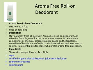 Aroma Free Roll-on Deodorant Aroma Free Roll-on Deodorant  Size70 ml/2.4 fl.oz  Price ex-tax$8.95  Description Stay naturally fresh all day with Aroma Free roll-on deodorant. An effective formula, even for the most active person. No aluminium compounds or chemical antiperspirants. Based on the traditional remedies of bicarbonate of soda to eliminate odours and aloe vera to soothe. No essential oils for those who prefer aroma-free protection. Ingredients Show with Images Show as Text Only  aqua   certified organic aloe barbadensis (aloe vera) leaf juice   sodium bicarbonate   xanthan gum   