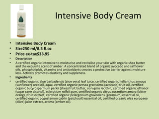 Intensive Body Cream Intensive Body Cream Size250 ml/8.5 fl.oz  Price ex-tax$33.95  Description A certified organic intensive to moisturise and revitalise your skin with organic shea butter and the exquisite scent of amber. A concentrated blend of organic avocado and safflower oils, phospholipids, vitamins and antioxidants creates a protective barrier against moisture loss. Actively promotes elasticity and suppleness.  Ingredients certified organic aloe barbadensis (aloe vera) leaf juice, certified organic helianthus annuus (sunflower) seed oil, aqua, certified organic persea gratissima (avocado) fruit oil, certified organic butyrospermum parkii (shea) fruit butter, non-gmo lecithin, certified organic ethanol (sugar cane alcohol), sclerotium rolfsii gum, certified organic citrus aurantium amara (bitter orange) fruit extract, certified organic pelargonium graveolens (geranium) essential oil, certified organic pogostemon cablin (patchouli) essential oil, certified organic olea europaea (olive) juice extract, aroma (amber oil). 