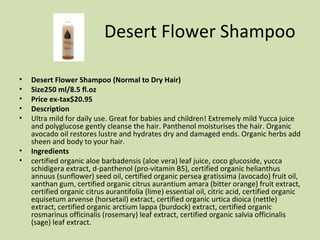 Desert Flower Shampoo Desert Flower Shampoo (Normal to Dry Hair) Size250 ml/8.5 fl.oz  Price ex-tax$20.95  Description Ultra mild for daily use. Great for babies and children! Extremely mild Yucca juice and polyglucose gently cleanse the hair. Panthenol moisturises the hair. Organic avocado oil restores lustre and hydrates dry and damaged ends. Organic herbs add sheen and body to your hair. Ingredients certified organic aloe barbadensis (aloe vera) leaf juice, coco glucoside, yucca schidigera extract, d-panthenol (pro-vitamin B5), certified organic helianthus annuus (sunflower) seed oil, certified organic persea gratissima (avocado) fruit oil, xanthan gum, certified organic citrus aurantium amara (bitter orange) fruit extract, certified organic citrus aurantifolia (lime) essential oil, citric acid, certified organic equisetum arvense (horsetail) extract, certified organic urtica dioica (nettle) extract, certified organic arctium lappa (burdock) extract, certified organic rosmarinus officinalis (rosemary) leaf extract, certified organic salvia officinalis (sage) leaf extract. 