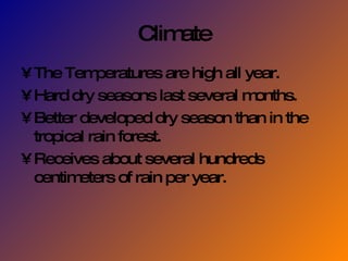 Climate The Temperatures are high all year. Hard dry seasons last several months. Better developed dry season than in the tropical rain forest. Receives about several hundreds centimeters of rain per year. 