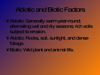 Abiotic and Biotic Factors Abiotic: Generally warm year-round; alternating wet and dry seasons; rich soils subject to erosion. Abiotic: Rocks, soil, sunlight, and dense foliage. Biotic: Wild plant and animal life. 